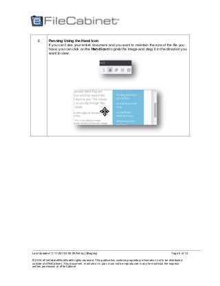 Last Updated 11/11/2014 8:55:39 AM by [VBagley]
© 2014 eFileCabinetWorkflowAll rights reserved. This publication contains proprietary information not to be distributed
outside of eFileCabinet. This document, in whole or in part, must not be reproduced in any form without the express
written permission of eFileCabinet.
Page 5 of 12
6 Panning Using the Hand Icon
If you can’t see your entire document and you want to maintain the size of the file you
have, you can click on the Hand Icon to grab the image and drag it in the direction you
want to view.
 