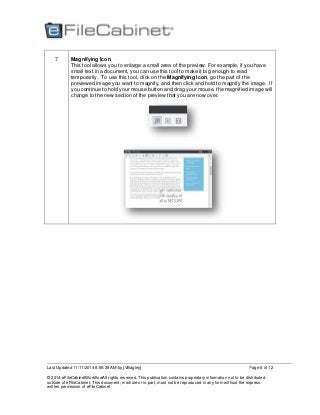 Last Updated 11/11/2014 8:55:39 AM by [VBagley]
© 2014 eFileCabinetWorkflowAll rights reserved. This publication contains proprietary information not to be distributed
outside of eFileCabinet. This document, in whole or in part, must not be reproduced in any form without the express
written permission of eFileCabinet.
Page 6 of 12
7 Magnifying Icon
This tool allows you to enlarge a small area of the preview. For example, if you have
small text in a document, you can use this tool to make it big enough to read
temporarily. To use this tool, click on the Magnifying Icon, go the part of the
previewed image you want to magnify, and then click and hold to magnify the image. If
you continue to hold your mouse button and drag your mouse, the magnified image will
change to the new section of the preview that you are now over.
 