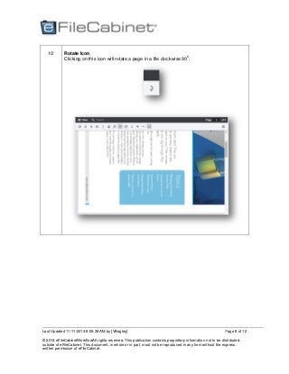 Last Updated 11/11/2014 8:55:39 AM by [VBagley]
© 2014 eFileCabinetWorkflowAll rights reserved. This publication contains proprietary information not to be distributed
outside of eFileCabinet. This document, in whole or in part, must not be reproduced in any form without the express
written permission of eFileCabinet.
Page 8 of 12
10 Rotate Icon
Clicking on this icon will rotate a page in a file clockwise 90
0
.
 