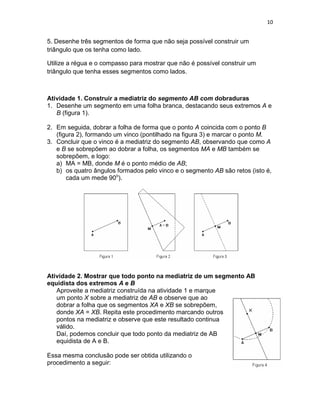 10
5. Desenhe três segmentos de forma que não seja possível construir um
triângulo que os tenha como lado.
Utilize a régua e o compasso para mostrar que não é possível construir um
triângulo que tenha esses segmentos como lados.
Atividade 1. Construir a mediatriz do segmento AB com dobraduras
1. Desenhe um segmento em uma folha branca, destacando seus extremos A e
B (figura 1).
2. Em seguida, dobrar a folha de forma que o ponto A coincida com o ponto B
(figura 2), formando um vinco (pontilhado na figura 3) e marcar o ponto M.
3. Concluir que o vinco é a mediatriz do segmento AB, observando que como A
e B se sobrepõem ao dobrar a folha, os segmentos MA e MB também se
sobrepõem, e logo:
a) MA = MB, donde M é o ponto médio de AB;
b) os quatro ângulos formados pelo vinco e o segmento AB são retos (isto é,
cada um mede 90o
).
Atividade 2. Mostrar que todo ponto na mediatriz de um segmento AB
equidista dos extremos A e B
Aproveite a mediatriz construída na atividade 1 e marque
um ponto X sobre a mediatriz de AB e observe que ao
dobrar a folha que os segmentos XA e XB se sobrepõem,
donde XA = XB. Repita este procedimento marcando outros
pontos na mediatriz e observe que este resultado continua
válido.
Daí, podemos concluir que todo ponto da mediatriz de AB
equidista de A e B.
Essa mesma conclusão pode ser obtida utilizando o
procedimento a seguir:
 