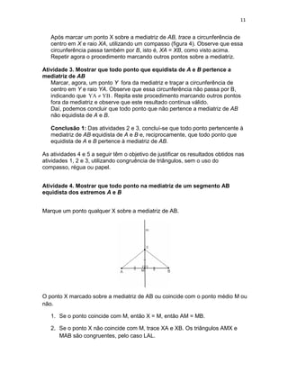 11
Após marcar um ponto X sobre a mediatriz de AB, trace a circunferência de
centro em X e raio XA, utilizando um compasso (figura 4). Observe que essa
circunferência passa também por B, isto é, XA = XB, como visto acima.
Repetir agora o procedimento marcando outros pontos sobre a mediatriz.
Atividade 3. Mostrar que todo ponto que equidista de A e B pertence a
mediatriz de AB
Marcar, agora, um ponto Y fora da mediatriz e traçar a circunferência de
centro em Y e raio YA. Observe que essa circunferência não passa por B,
indicando que YBYA ≠ . Repita este procedimento marcando outros pontos
fora da mediatriz e observe que este resultado continua válido.
Daí, podemos concluir que todo ponto que não pertence a mediatriz de AB
não equidista de A e B.
Conclusão 1: Das atividades 2 e 3, concluí-se que todo ponto pertencente à
mediatriz de AB equidista de A e B e, reciprocamente, que todo ponto que
equidista de A e B pertence à mediatriz de AB.
As atividades 4 e 5 a seguir têm o objetivo de justificar os resultados obtidos nas
atividades 1, 2 e 3, utilizando congruência de triângulos, sem o uso do
compasso, régua ou papel.
Atividade 4. Mostrar que todo ponto na mediatriz de um segmento AB
equidista dos extremos A e B
Marque um ponto qualquer X sobre a mediatriz de AB.
O ponto X marcado sobre a mediatriz de AB ou coincide com o ponto médio M ou
não.
1. Se o ponto coincide com M, então X = M, então AM = MB.
2. Se o ponto X não coincide com M, trace XA e XB. Os triângulos AMX e
MAB são congruentes, pelo caso LAL.
 