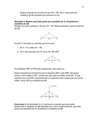 12
Dessa congruência concluímos que XA = XB. Isto é, todo ponto da
mediatriz de AB equidista dos extremos A e B.
Atividade 5. Mostrar que todo ponto que equidista de A e B pertence a
mediatriz de AB
Marque um ponto qualquer Y tal que YA = YB. Marque também o ponto médio M
de AB.
O ponto Y marcado ou coincide com M ou não.
1. Se Y = M, então AY = YB.
2. Se Y não coincide com M, trace YA, YB e MY.
Os triângulos AMY e MYB são congruentes, pelo caso LLL.
Dessa congruência concluímos que os ângulos AMY e são BMY são iguais.
Como a soma deles é 180o
, concluímos que cada um deles mede 90o
. O que
significa que a reta MY é perpendicular ao segmento AB e passa pelo seu ponto
médio, isto é, MY é a mediatriz de AB.
Conclusão 2: As atividades 4 e 5 nos levam a concluir que todo ponto
pertencente à mediatriz de AB equidista de A e B e, reciprocamente, que todo
ponto que equidista de A e B pertence à mediatriz de AB.
 