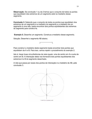 13
Observação. Da conclusão 1 ou da 2 temos que o conjunto de todos os pontos
que equidistam dos extremos de um segmento está na mediatriz desse
segmento.
Conclusão 3: Sabendo que o conjunto de todos os pontos que equidistam dos
extremos de um segmento é a mediatriz do segmento e a mediatriz de um
segmento é uma reta, basta encontrar dois pontos eqüidistantes dos extremos
do segmento para construí-la.
Exemplo 5. Desenhe um segmento. Construa a mediatriz desse segmento.
Solução. Desenhei o segmento AB abaixo.
Para construir a mediatriz deste segmento basta encontrar dois pontos que
equidistam de A e B. Para isso, vamos repetir o procedimento do exemplo 2.
Isto é, traçar duas circunferências de raios iguais: uma de centro em A e outra de
centro em B. A interseção delas nos fornecerá dois pontos equidistantes dos
extremos A e B do segmento desenhado.
A reta que passa por esses dos pontos de interseção é a mediatriz de AB, pela
conclusão 3.
 