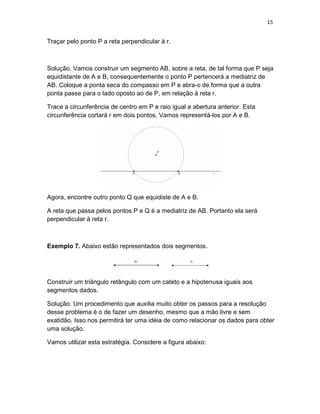 15
Traçar pelo ponto P a reta perpendicular à r.
Solução. Vamos construir um segmento AB, sobre a reta, de tal forma que P seja
equidistante de A e B, consequentemente o ponto P pertencerá a mediatriz de
AB. Coloque a ponta seca do compasso em P e abra-o de forma que a outra
ponta passe para o lado oposto ao de P, em relação à reta r.
Trace a circunferência de centro em P e raio igual a abertura anterior. Esta
circunferência cortará r em dois pontos. Vamos representá-los por A e B.
Agora, encontre outro ponto Q que equidiste de A e B.
A reta que passa pelos pontos P e Q é a mediatriz de AB. Portanto ela será
perpendicular à reta r.
Exemplo 7. Abaixo estão representados dois segmentos.
Construir um triângulo retângulo com um cateto e a hipotenusa iguais aos
segmentos dados.
Solução. Um procedimento que auxilia muito obter os passos para a resolução
desse problema é o de fazer um desenho, mesmo que a mão livre e sem
exatidão. Isso nos permitirá ter uma idéia de como relacionar os dados para obter
uma solução.
Vamos utilizar esta estratégia. Considere a figura abaixo:
 