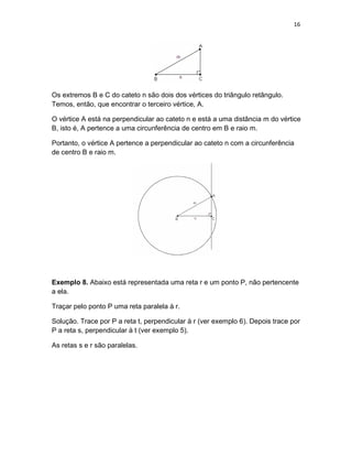 16
Os extremos B e C do cateto n são dois dos vértices do triângulo retângulo.
Temos, então, que encontrar o terceiro vértice, A.
O vértice A está na perpendicular ao cateto n e está a uma distância m do vértice
B, isto é, A pertence a uma circunferência de centro em B e raio m.
Portanto, o vértice A pertence a perpendicular ao cateto n com a circunferência
de centro B e raio m.
Exemplo 8. Abaixo está representada uma reta r e um ponto P, não pertencente
a ela.
Traçar pelo ponto P uma reta paralela à r.
Solução. Trace por P a reta t, perpendicular à r (ver exemplo 6). Depois trace por
P a reta s, perpendicular à t (ver exemplo 5).
As retas s e r são paralelas.
 