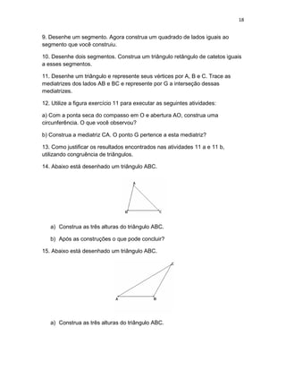 18
9. Desenhe um segmento. Agora construa um quadrado de lados iguais ao
segmento que você construiu.
10. Desenhe dois segmentos. Construa um triângulo retângulo de catetos iguais
a esses segmentos.
11. Desenhe um triângulo e represente seus vértices por A, B e C. Trace as
mediatrizes dos lados AB e BC e represente por G a interseção dessas
mediatrizes.
12. Utilize a figura exercício 11 para executar as seguintes atividades:
a) Com a ponta seca do compasso em O e abertura AO, construa uma
circunferência. O que você observou?
b) Construa a mediatriz CA. O ponto G pertence a esta mediatriz?
13. Como justificar os resultados encontrados nas atividades 11 a e 11 b,
utilizando congruência de triângulos.
14. Abaixo está desenhado um triângulo ABC.
a) Construa as três alturas do triângulo ABC.
b) Após as construções o que pode concluir?
15. Abaixo está desenhado um triângulo ABC.
a) Construa as três alturas do triângulo ABC.
 