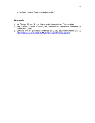 19
b) Após as construções o que pode concluir?
Bibliografia
1. [G] Giongo, Affonso Rocha, Construções Geométricas, Editora Nobel.
2. [W] Wagner,Eduardo: Construções Geométricas, Sociedade Brasileira de
Matemática (SBM)
3. Software livre de geometria dinâmica Z.u.L. (ou equivalentemente C.a.R.),
http://mathsrv.ku-eichstaett.de/MGF/homes/grothman/java/zirkel/
 