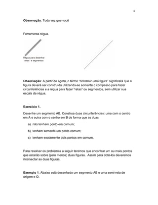 4
Observação. Toda vez que você
Ferramenta régua.
Observação: A partir de agora, o termo “construir uma figura” significará que a
figura deverá ser construída utilizando-se somente o compasso para fazer
circunferências e a régua para fazer “retas” ou segmentos, sem utilizar sua
escala da régua.
Exercício 1.
Desenhe um segmento AB. Construa duas circunferências: uma com o centro
em A e outra com o centro em B de forma que as duas
a) não tenham ponto em comum;
b) tenham somente um ponto comum;
c) tenham exatamente dois pontos em comum.
Para resolver os problemas a seguir teremos que encontrar um ou mais pontos
que estarão sobre (pelo menos) duas figuras. Assim para obtê-los deveremos
intersectar as duas figuras.
Exemplo 1. Abaixo está desenhado um segmento AB e uma semi-reta de
origem e O.
 