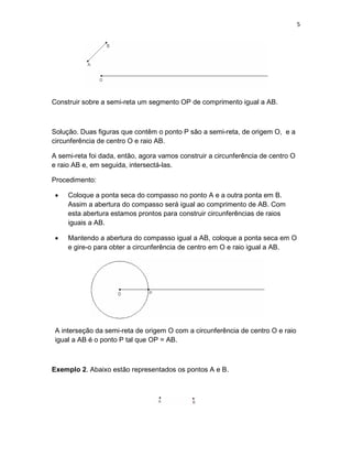 5
Construir sobre a semi-reta um segmento OP de comprimento igual a AB.
Solução. Duas figuras que contêm o ponto P são a semi-reta, de origem O, e a
circunferência de centro O e raio AB.
A semi-reta foi dada, então, agora vamos construir a circunferência de centro O
e raio AB e, em seguida, intersectá-las.
Procedimento:
• Coloque a ponta seca do compasso no ponto A e a outra ponta em B.
Assim a abertura do compasso será igual ao comprimento de AB. Com
esta abertura estamos prontos para construir circunferências de raios
iguais a AB.
• Mantendo a abertura do compasso igual a AB, coloque a ponta seca em O
e gire-o para obter a circunferência de centro em O e raio igual a AB.
A interseção da semi-reta de origem O com a circunferência de centro O e raio
igual a AB é o ponto P tal que OP = AB.
Exemplo 2. Abaixo estão representados os pontos A e B.
 