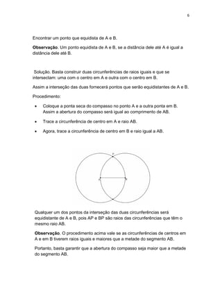 6
Encontrar um ponto que equidista de A e B.
Observação. Um ponto equidista de A e B, se a distância dele até A é igual a
distância dele até B.
Solução. Basta construir duas circunferências de raios iguais e que se
intersectam: uma com o centro em A e outra com o centro em B.
Assim a interseção das duas fornecerá pontos que serão equidistantes de A e B.
Procedimento:
• Coloque a ponta seca do compasso no ponto A e a outra ponta em B.
Assim a abertura do compasso será igual ao comprimento de AB.
• Trace a circunferência de centro em A e raio AB.
• Agora, trace a circunferência de centro em B e raio igual a AB.
Qualquer um dos pontos da interseção das duas circunferências será
equidistante de A e B, pois AP e BP são raios das circunferências que têm o
mesmo raio AB.
Observação. O procedimento acima vale se as circunferências de centros em
A e em B tiverem raios iguais e maiores que a metade do segmento AB.
Portanto, basta garantir que a abertura do compasso seja maior que a metade
do segmento AB.
 