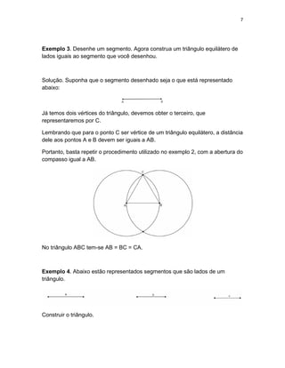 7
Exemplo 3. Desenhe um segmento. Agora construa um triângulo equilátero de
lados iguais ao segmento que você desenhou.
Solução. Suponha que o segmento desenhado seja o que está representado
abaixo:
Já temos dois vértices do triângulo, devemos obter o terceiro, que
representaremos por C.
Lembrando que para o ponto C ser vértice de um triângulo equilátero, a distância
dele aos pontos A e B devem ser iguais a AB.
Portanto, basta repetir o procedimento utilizado no exemplo 2, com a abertura do
compasso igual a AB.
No triângulo ABC tem-se AB = BC = CA.
Exemplo 4. Abaixo estão representados segmentos que são lados de um
triângulo.
Construir o triângulo.
 