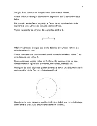 8
Solução. Para construir um triângulo basta obter os seus vértices.
Vamos construir o triângulo sobre um dos segmentos este já será um de seus
lados.
Por exemplo, vamos fixar o segmento a. Dessa forma, os dois extremos do
segmento a serão vértices do triângulo a ser construído.
Vamos representar os extremos do segmento a por B e C.
O terceiro vértice do triângulo está a uma distância b de um dos vértices e a
uma distância c do outro.
Vamos considerar que o terceiro vértice está a uma distância b do vértice C e a
uma distância c do vértice B.
Representemos o terceiro vértice por A. Como não sabemos onde ele está,
vamos obter duas figuras que o contém e, em seguida, intersectá-las.
O conjunto de todos os pontos que têm distância b de C é uma circunferência de
centro em C e raio b. Esta circunferência contém A.
O conjunto de todos os pontos que têm distância c de B é uma circunferência de
centro em B e raio c. Esta circunferência também contém A.
 