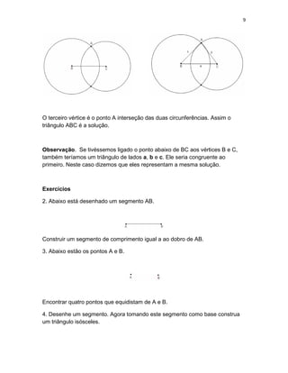 9
O terceiro vértice é o ponto A interseção das duas circunferências. Assim o
triângulo ABC é a solução.
Observação. Se tivéssemos ligado o ponto abaixo de BC aos vértices B e C,
também teríamos um triângulo de lados a, b e c. Ele seria congruente ao
primeiro. Neste caso dizemos que eles representam a mesma solução.
Exercícios
2. Abaixo está desenhado um segmento AB.
Construir um segmento de comprimento igual a ao dobro de AB.
3. Abaixo estão os pontos A e B.
Encontrar quatro pontos que equidistam de A e B.
4. Desenhe um segmento. Agora tomando este segmento como base construa
um triângulo isósceles.
 