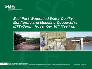 East Fork Watershed Water Quality
             Monitoring and Modeling Cooperative
             (EFWCoop): November 10th Meeting.




     Office of Research and Development
1.   National Risk Management Laboratory, Water Supply and Water Resources Division, Water Quality Management Branch   November 10, 2011
 