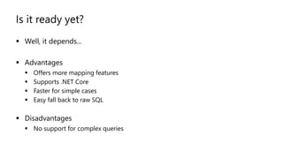 Is it ready yet?
▪ Well, it depends...
▪ Advantages
▪ Offers more mapping features
▪ Supports .NET Core
▪ Faster for simple cases
▪ Easy fall back to raw SQL
▪ Disadvantages
▪ No support for complex queries
 