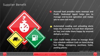Trusted Logistics Partner
w w w . e m p t y f l e e t . c o m
Supplier Benefit
Automated Loading and unloading alerts
helps the customer to track their shipment
on live, and make them happy by ensured
delivery on time.
Cash Credit helps driver to manage their
trip schedule without Cash on hand during
fuel filling, emergency, purchase, hotel,
parking places.
Assured load provides more revenue and
Profit. Dedicated Agent helps you to
manage end-to-end operation and makes
you to save cost more.
 