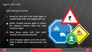 Trusted Logistics Partner
w w w . e m p t y f l e e t . c o m
Agent Benefit
More Bonus points with Cash credit
rewards more income and profit
Access to Load and Truck helps Agent to
provide better offer and engage with Trip.
Online Tracking ensures agent to deliver
the shipment without delay and make
customer happy
Local Language support across the country
helps to deliver their shipment faster and
safer
 