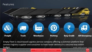 Trusted Logistics Partner
w w w . e m p t y f l e e t . c o m
Freight Truck Warehouse Parking Easy Credit
Empty Fleet is cloud based Logistics service company offering a common platform that
connect logistics supplier and consumer to have faster delivery in a secured way within
budget.
Features
AR Emergency
 