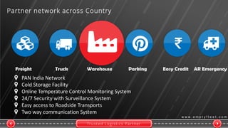 Trusted Logistics Partner
w w w . e m p t y f l e e t . c o m
Freight Truck Warehouse Parking Easy Credit AR Emergency
Partner network across Country
PAN India Network
Cold Storage Facility
Online Temperature Control Monitoring System
24/7 Security with Surveillance System
Easy access to Roadside Transports
Two way communication System
 