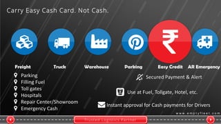Trusted Logistics Partner
w w w . e m p t y f l e e t . c o m
Freight Truck Warehouse Parking Easy Credit AR Emergency
Carry Easy Cash Card. Not Cash.
Parking
Filling Fuel
Toll gates
Hospitals
Repair Center/Showroom
Emergency Cash
Secured Payment & Alert
Use at Fuel, Tollgate, Hotel, etc.
Instant approval for Cash payments for Drivers
 