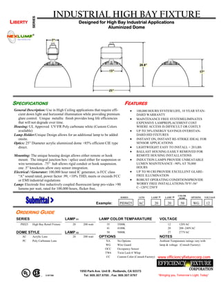 INDUSTRIAL HIGH BAY FIXTURE
             SERIES
LIBERTY                                          Designed for High Bay Industrial Applications
                                                              Aluminized Dome




SPECIFICATIONS                                                                 FEATURES
 General Description: Use in High Ceiling applications that require effi-            •   100,000 HOURS SYSTEM LIFE, 10 YEAR STAN-
   cient down light and horizontal illumination while providing premium                  DARD WARRANTY
   glare control. Unique metallic finish provides long life efficiencies             •   MAINTENANCE FREE SYSTEMELIMINATES
   that will not degrade over time.                                                      EXPENSIVE LAMPREPLACEMENT COST
 Housing: UL Approved UVFR Poly carbonate white (Custom Colors                          WHERE ACCESS IS DIFFICULT OR COSTLY
   available)                                                                        •   UP TO 58% ENERGY SAVINGS OVERSTAN-
 Lamp Holder:Unique Design allows for an additional lamp to be added                     DARD HID FIXTURES
   onsite.                                                                           •   INSTANT ON, INSTANT RE-STRIKE IDEAL FOR
 Optics: 25” Diameter acrylic aluminized dome >85% efficient CIE type                    SENSOR APPLICATIONS
   direct.                                                                           •   LIGHTWEIGHT EASY TO INSTALL < 20 LBS
                                                                                     •   BALLAST HOUSING EASILY REMOVED FOR
 Mounting: The unique housing design allows either remote or hook                        REMOTE HOUSING INSTALLATIONS
    mount. The integral junction box  splice used either for suspension or          •   INDUCTION LAMPS PROVIDE UNBEATABLE
    wire termination. .75” hub allows rigid conduit or hook suspension.                  LUMEN MAINTENANCE –90% AT 70,000
    one .5” knockouts allow easy sensor integration.                                     HOURS
 Electrical / Generator: 100,000 hour rated IC generator, is FCC class               •   UP TO 90 CRI PROVIDE EXCELLENT GLARE-
    “A” sound rated, power factor .99, <10% THD, meets or exceeds FCC                    FREE ILLUMINATION
    or EMI industrial regulations                                                    •   ROBUST OPERATING CONDITIONSPROVIDE
 Lamp: Electrode free inductively coupled fluorescent lamp pro-vides >90                 WORRY FREE INSTALLATIONS-70°F/-56°
    lumens per watt, rated for 100,000 hours, flicker free,                              C~120°C/250°F

                                                                                                                             COLOR
                                                                            SERIES         LENS      LAMP   01   LAMP   02            OPTIONS    VOLTAGE
                                                                                                                              TEMP

                                                              Example:      PIDM25         AC          20          20         50        WG           12

  ORDERING GUIDE
  SERIES                               LAMP 01                 LAMP COLOR TEMPARATURE                        VOLTAGE
     PID25   High Bay Retail Fixture      20       200 watt        35     3500K                                    12        120VAC
                                                                   41     4100K                                    20        208~240VAC
  DOME STYLE                           LAMP 02                     50     5000K                                    27        277VAC
      AC     Acrylic Lens                 20       200 watt    OPTIONS                                       NOTES
      PC     Poly Carbonate Lens                                   NA     No Options                         Ambient Temparature ratings vary with
                                                                  WG      Wire Guard                         lamp & voltage. (Consult Factory)
                                                                  OCC     Occupancy Sensor
                                                                  TW6     Twist Lock 6' Whip
                                                                   CC     Custom Color (Consult Factory)    www.efficiencyfixturecorp.com


                                                 1950 Park Ave. Unit B . Redlands, CA 92373
                       E307380                     Tel: 909.307.9700 . Fax: 909.307.9797                    “Bringing you, Tomorrow’s Light, Today”
 