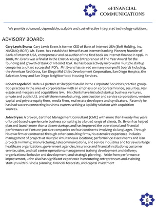 We provide advanced, dependable, scalable and cost-effective integrated technology solutions.


ADVISORY BOARD:
 Gary Lewis Evans: Gary Lewis Evans is former CEO of Bank of Internet USA (BofI Holding, Inc.
 NASDAQ: BOFI). Mr. Evans has established himself as an Internet banking Pioneer; founder of
 Bank of Internet USA, entrepreneur and co-author of the first book on Internet finance in 1996. In
 2008, Mr. Evans was a finalist in the Ernst & Young Entrepreneur of The Year Award for the
 founding and growth of Bank of Internet USA. He has been actively involved in multiple startup
 companies and two successful IPO’s. Mr. Evans has served on many non-profit boards including,
 the American Red Cross, San Diego Mid-Cities Development Corporation, San Diego Hospice, the
 Salvation Army and San Diego Neighborhood Housing Services.

 Robert Copeland: Bob is a partner at Sheppard Mullin in the Corporate Securities practice group.
 Bob practices in the area of corporate law with an emphasis on corporate finance, securities, real
 estate and mergers and acquisitions law. His clients have included startup business ventures,
 private and public U.S. and offshore manufacturing, construction and service corporations, venture
 capital and private equity firms, media firms, real estate developers and syndicators. Recently he
 has had success connecting business owners seeking a liquidity solution with acquisition
 sources.

 John Bryan: A proven, Certified Management Consultant (CMC) with more than twenty-five years
 of broad-based experience in business consulting to a broad range of clients, Dr. Bryan has helped
 plan and launch more than a dozen startups and has improved the operational and financial
 performance of Fortune 500-size companies on four continents involving six languages. Through
 his own firm or contracted through other consulting firms, his extensive experience includes
 management of projects at multiple simultaneous locations; performance assessments and lean
 projects in mining, manufacturing, telecommunications, and service industries and for several large
 healthcare organizations, government agencies, insurance and financial institutions; customer
 service, sales, and call center operations; management training development and delivery;
 organizational behavior and development; and strategic planning. Aside from performance
 improvement, John also has significant experience in mentoring entrepreneurs and assisting
 startups with business planning, financial forecasts, and capital investment




                                                                                                 8
 