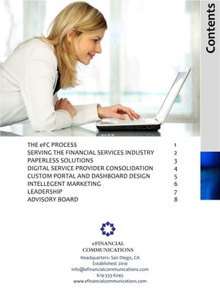 Contents
THE eFC PROCESS                                  1
SERVING THE FINANCIAL SERVICES INDUSTRY          2
PAPERLESS SOLUTIONS                              3
DIGITAL SERVICE PROVIDER CONSOLIDATION           4
CUSTOM PORTAL AND DASHBOARD DESIGN               5
INTELLEGENT MARKETING                            6
LEADERSHIP                                       7
ADVISORY BOARD                                   8




                 Headquarters: San Diego, CA
                      Established: 2010
             info@efinancialcommunications.com
                        619-333-6245
              www.efinancialcommunications.com
 