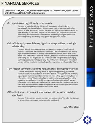 FINANCIAL SERVICES




                                                                                                            Financial Services
 Compliance: FFIEC, FDIC, OCC, Federal Reserve Board, SEC, NAFCU, CUNA, World Council
 of Credit Unions, SSAE16, FINRA, and many more.




    Go paperless and significantly reduce costs.
               Example: A major bank in the US currently spends approximately $10 to
               electronically distribute disclosure documents during the mortgage application
               process. If done with the eFC system, the paperless application processing would be
               approximately 80 – 90% less! Imagine the cost savings of a full paperless initiative.
               Additionally, the paperless solution combined with the digital signature solution
               provides efficiency and tracking throughout the application process.


    Gain efficiency by consolidating digital service providers to a single
        relationship
               Example: A credit union desiring paperless operations, targeted emails, digital
               signature capabilities, text messaging capabilities, QR code capabilities and landing
               page analytics would have to manage six or more relationships, which most likely
               means a full-time in-house resource. With eFC, the credit union would only need one
               relationship and one integration. eFC continually adds new providers as emerging
               technologies come to market, providing the credit union with access to new digital
               services without needing to continually pay for integrations or in-house labor hours.


    Turn regular communication into relevant cross-selling opportunities
               Example: An insurance company misses an important opportunity for relevant
               communication with its customers every time it sends a policy statement. With eFC,
               regular paper statements can become relevant cross-selling opportunities, based on
               information in the eFC business intelligence platform. For example, a client with a
               policy that has not been reviewed in over 24 months could automatically receive
               information in their statement indicating that they are due for a policy review. Or, a
               client with only minimal insurance coverage could receive up-selling messages about
               additional coverage specifically applicable to their needs.


    Offer client access to account information with a custom portal or
        dashboard
               Example: An investment services company can partner with eFC to offer client access
               to account information via a custom portal or dashboard.


                                                                                …AND MORE!!




                                                                                                        2
 