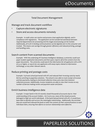 eDocuments

                         Total Document Management

Manage and track document workflow
•  Capture electronic signatures
•  Store and access documents remotely

    Example: A credit union can receive and process a loan application digitally and in
    compliance with regulations. The application can be transferred seamlessly between
    required departments for processing and the stages of processing can be tracked.
    Additionally, all truth in lending communications can be digitally sent to the consumer and
    tracked. This means cost savings through greater efficiency and reduced printing, postage
    and handling costs.


Search content from scanned documents
    Example: With the underlying eFC business intelligence database, a university could scan
    paper student application documents and then query reports off of the content from the
    paper documents. The university could search the information for all applicants with a GPA
    of 3.5 or higher, or search for any applicants with essay topics related to information
    technology, or any other relevant search.


Reduce printing and postage costs
    Example: A private school partnered with eFC and reduced their invoicing costs by nearly
    80% by switching to paperless solutions. The school is now able to track receipt of invoices
    and late payments, leading to shortened collection times and a less time intensive
    collections process. Additionally, invoice recipients are able to view their invoice on any
    number of devices making review and payment easier and faster.


Enrich business intelligence data
    Example: A major bank in the US recently closed thousands of accounts due to their
    understanding of the account holders. As it turns out, many of the closed accounts
    belonged to high net worth individuals. If the bank had partnered with eFC, it would have
    been able to identify and nurture the meaningful relationships. Additionally, the enriched
    data set would have allowed the bank to tailor the content of their communications to each
    individual client, ensuring that efforts to nurture relationships were effective.




                                                                                                   3

                                          PAPERLESS SOLUTIONS
 