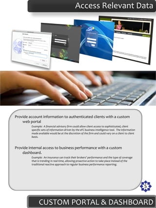 Access Relevant Data




Provide account information to authenticated clients with a custom
    web portal
         Example: A financial advisory firm could allow client access to sophisticated, client
         specific sets of information driven by the eFC business intelligence tool. The information
         made available would be at the discretion of the firm and could vary on a client to client
         basis.


Provide internal access to business performance with a custom
    dashboard.
         Example: An insurance can track their brokers’ performance and the type of coverage
         that is trending in real-time, allowing proactive action to take place instead of the
         traditional reactive approach to regular business performance reporting.




                                                                                                      5


               CUSTOM PORTAL & DASHBOARD
 