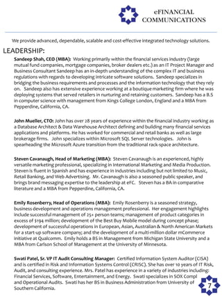 We provide advanced, dependable, scalable and cost-effective integrated technology solutions.

LEADERSHIP:
  Sandeep Shah, CEO (MBA): Working primarily within the financial services industry (large
  mutual fund companies, mortgage companies, broker dealers etc.) as an IT Project Manager and
  Business Consultant Sandeep has an in-depth understanding of the complex IT and business
  regulations with regards to developing intricate software solutions. Sandeep specializes in
  bridging the business requirements and processes and the information technology that they rely
  on. Sandeep also has extensive experience working at a boutique marketing firm where he was
  deploying systems that served retailers in nurturing and retaining customers. Sandeep has a B.S
  in computer science with management from Kings College London, England and a MBA from
  Pepperdine, California, CA.

  John Mueller, CTO: John has over 28 years of experience within the financial industry working as
  a Database Architect & Data Warehouse Architect defining and building many financial services
  applications and platforms. He has worked for commercial and retail banks as well as large
  brokerage firms. John specializes within Microsoft SQL Server technologies. John is
  spearheading the Microsoft Azure transition from the traditional rack-space architecture.

  Steven Cavanaugh, Head of Marketing (MBA): Steven Cavanaugh is an experienced, highly
  versatile marketing professional, specializing in International Marketing and Media Production.
  Steven is fluent in Spanish and has experience in industries including but not limited to Music,
  Retail Banking, and Web Advertising. Mr. Cavanaugh is also a seasoned public speaker, and
  brings brand messaging expertise to the leadership at eFC. Steven has a BA in comparative
  literature and a MBA from Pepperdine, California, CA.

  Emily Rosenberry, Head of Operations (MBA): Emily Rosenberry is a seasoned strategy,
  business development and operations management professional. Her engagement highlights
  include successful management of 25+ person teams; management of product categories in
  excess of $194 million; development of the Best Buy Mobile model during concept phase;
  development of successful operations in European, Asian, Australian & North American Markets
  for a start-up software company; and the development of a multi-million dollar mCommerce
  initiative at Qualcomm. Emily holds a BS in Management from Michigan State University and a
  MBA from Carlson School of Management at the University of Minnesota.

  Swati Patel, Sr. VP IT Audit Consulting Manager: Certified Information System Auditor (CISA)
  and is certified in Risk and Information Systems Control (CRISC). She has over 10 years of IT Risk,
  Audit, and consulting experience. Mrs. Patel has experience in a variety of industries including:
  Financial Services, Software, Entertainment, and Energy. Swati specializes in SOX Compliance
  and Operational Audits. Swati has her BS in Business Administration from University of
  Southern California.                                                                            7
 