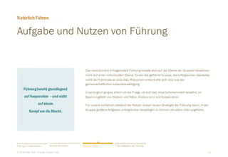 18
Führungberuht grundlegend
aufKooperation –und nicht
aufeinem
Kampfum die Macht.
Aufgabe und Nutzen von Führung
​Das evolutionäre Erfolgsmodell Führungmusste sich auf der Ebene der Gruppen bewähren,
nicht auf einer individuellen Ebene. Es war die geführte Gruppe, die erfolgreicher überlebte,
nicht der Führende an sich! Das Phänomen entwickelte sich also aus der
gemeinschaftlichen Lebensbewältigung.
​Ursprünglich ginges allein um die Frage, ob sich das neue Lebensmodell bewährt, im
Spannungsfeld von Distanz und Nähe, Konkurrenz und Kooperation.
​Für unsere Vorfahren bestand der Nutzen dieser neuen Strategie der Führung darin, in der
Gruppe größere Aufgaben erfolgreicher bewältigen zu können als allein oderungeführt.
Natürlich Führen
​© 2016 Peter Rost - Change Support Team
Führung in Unternehmen Wirksamer Führen 7 Kernaufgaben der FührungNatürlich Führen
 