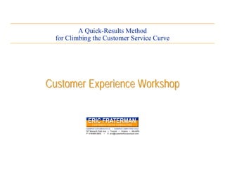 A Quick-Results Method
  for Climbing the Customer Service Curve




Customer Experience Workshop


            SHARPER CUSTOMER-FOCUS • SHARPER COMPETITIVE EDGE
            147 Monarch Park Ave • Toronto • Ontario • M4J4R5
            P: 416/465-0800 • E: eric@customerfocusconsult.com




                                                                 www.customerfocusconsult.com
 