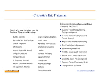 Credentials Eric Fraterman

                                                                        Extensive international customer-focus
                                                                        consulting experience:
Clients who have benefited from the                                      Customer-Focus Strategy Planning,
Customer Experience Workshop:                                              Deployment/Alignment
                                                                         Customer Satisfaction, Employee and
    Building Materials                    Engineering Consulting Firm
                                                                           Supplier Research
    Performing Arts (Not-For-Profit)      Mutual Funds
                                                                         Key Customer Relationship Reviewing
    Cellular Telephones                   Advertising Media Services
                                                                         Total Quality/Service Management
    Life Insurance                        Charitable Organizations
                                                                         Service Quality Diagnostics
    Hospital (External & Internal)        Law firm
                                                                         Front-line Service Quality Improvement
    Computer Distribution                 Beverage Packaging
                                                                         Internal Service Quality Improvement
    Computer Service                      Equipment Rental
                                                                         Leadership Values Path Development
    IT Department (internal)              Country Club
                                                                         Customer-Focused Organization Design
    Finance Department (Internal)         Alcoholic Beverages
                                                                         Quality Function Deployment
    HR Department (Internal)              Software
                                          Electrical Contractor                                 www.customerfocusconsult.com
 