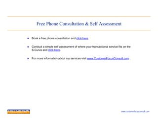 Free Phone Consultation & Self Assessment

   Book a free phone consultation and click here.


   Conduct a simple self assessment of where your transactional service fits on the
    S-Curve and click here.


   For more information about my services visit www.CustomerFocusConsult.com .




                                                                            www.customerfocusconsult.com
 