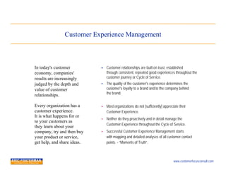 Customer Experience Management



In today's customer             Customer relationships are built on trust, established
economy, companies'              through consistent, repeated good experiences throughout the
results are increasingly         customer journey or Cycle of Service.
judged by the depth and         The quality of the customer's experience determines the
value of customer                customer's loyalty to a brand and to the company behind
                                 the brand.
relationships.

Every organization has a        Most organizations do not [sufficiently] appreciate their
customer experience.             Customer Experience.
It is what happens for or
                                Neither do they proactively and in detail manage the
to your customers as
                                 Customer Experience throughout the Cycle of Service.
they learn about your
company, try and then buy       Successful Customer Experience Management starts
your product or service,         with mapping and detailed analyses of all customer contact
get help, and share ideas.       points - “Moments of Truth”.



                                                                                 www.customerfocusconsult.com
 