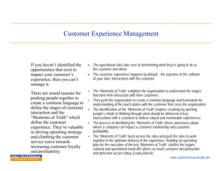 Customer Experience Management



If you haven’t identified the      The operational silos take over in determining what they’re going to do to
opportunities that exist to         the customer and when.
impact your customer’s             The customer experience happens by default…the outcome of the collision
experience, then you can’t          of your silos’ interactions with the customer.
manage it.
                                   The “Moments of Truth” enlighten the organization to understand the stages
There are sound reasons for         that form their interaction with their customers.
pushing people together to         They push the organization to create a common language and framework for
create a common language to         understanding of the touch points with the customer that cross the organization.
define the stages of customer      The identification of the “Moments of Truth” inspires creativity by opening
interaction and the                 people’s minds to thinking through what should be delivered at key
“Moments of Truth” which            intersections with a customer to deliver valued and memorable experiences.
define the customer                The process of identifying the “Moments of Truth” drives awareness about
experience. They’re valuable        where a company can impact a customer relationship and customer
in driving operating strategy       profitability.
and climbing the customer          The “Moments of Truth” burst across the silos and push the silos to work
service curve towards               together in the optimum delivery of the experience. Building an operating
increasing customer loyalty         plan for the execution of the key “Moments of Truth” clarifies the organi-
                                    zational and operational hand-offs where so much customer dissatisfaction
and profitability.                  and defection occurs today (Leaky Barrel).
                                                                                          www.customerfocusconsult.com
 