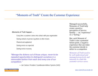 “Moments of Truth” Create the Customer Experience

                                                                          Managed successfully,
                                                                          Moments of Truth help
                                                                          create a positive
                                                                          perception of Service
 Moments of Truth happen …                                                Quality — an “experience”
      Every time a customer comes into contact with your organization     or a “feeling.”

      During contacts in person, by phone or other means                  But, each Moment of
                                                                          Truth is also a potential
      Planned and unplanned                                               failure point, a negative
      During service as expected                                          experience that can make
                                                                          the customer decide to
      During service recovery                                             defect to a competitor.
                                                                          Moments of Truth need to
“Manage the dickens out of those unique, never-to-be                      be well understood and
repeated opportunities to distinguish ourselves in a                      managed proactively and
memorable fashion from each and every one of our                          intensely to climb the
competitors.”                                                             customer service curve.
          — Jan Carlzon, President, Scandinavian Airlines Systems (SAS)

                                                                                 www.customerfocusconsult.com
 