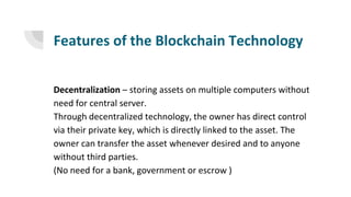 Features of the Blockchain Technology
Decentralization – storing assets on multiple computers without
need for central server.
Through decentralized technology, the owner has direct control
via their private key, which is directly linked to the asset. The
owner can transfer the asset whenever desired and to anyone
without third parties.
(No need for a bank, government or escrow )
 