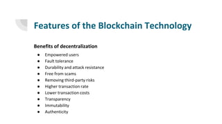 Features of the Blockchain Technology
Benefits of decentralization
● Empowered users
● Fault tolerance
● Durability and attack resistance
● Free from scams
● Removing third-party risks
● Higher transaction rate
● Lower transaction costs
● Transparency
● Immutability
● Authenticity
 