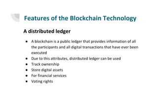 Features of the Blockchain Technology
A distributed ledger
● A blockchain is a public ledger that provides information of all
the participants and all digital transactions that have ever been
executed
● Due to this attributes, distributed ledger can be used
● Track ownership
● Store digital assets
● For financial services
● Voting rights
 