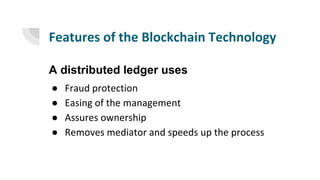 Features of the Blockchain Technology
A distributed ledger uses
● Fraud protection
● Easing of the management
● Assures ownership
● Removes mediator and speeds up the process
 