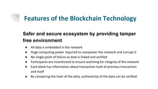 Features of the Blockchain Technology
Safer and secure ecosystem by providing tamper
free environment
● All data is embedded in the network
● Huge computing power required to overpower the network and corrupt it
● No single point of failure as date is linked and verified
● Participants are incentivized to ensure watching for integrity of the network
● Each block has information about transaction hash of previous transaction
and itself
● By comparing the hash of the data, authenticity of the data can be verified.
 