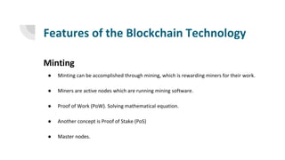 Features of the Blockchain Technology
Minting
● Minting can be accomplished through mining, which is rewarding miners for their work.
● Miners are active nodes which are running mining software.
● Proof of Work (PoW). Solving mathematical equation.
● Another concept is Proof of Stake (PoS)
● Master nodes.
 