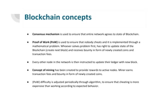 Blockchain concepts
● Consensus mechanism is used to ensure that entire network agrees to state of Blockchain.
● Proof of Work (PoW) is used to ensure that nobody cheats and it is implemented through a
mathematical problem. Whoever solves problem first, has right to update state of the
Blockchain (create next block) and receives bounty in form of newly created coins and
transaction fees.
● Every other node in the network is then instructed to update their ledger with new block.
● Concept of mining has been created to provide rewards to active nodes. Miner earns
transaction fees and bounty in form of newly created coins.
● (PoW) difficulty is adjusted periodically through algorithm, to ensure that cheating is more
expensive than working according to expected behavior.
 
