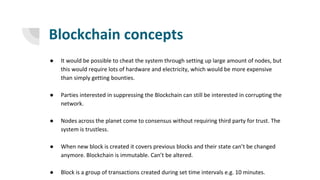 Blockchain concepts
● It would be possible to cheat the system through setting up large amount of nodes, but
this would require lots of hardware and electricity, which would be more expensive
than simply getting bounties.
● Parties interested in suppressing the Blockchain can still be interested in corrupting the
network.
● Nodes across the planet come to consensus without requiring third party for trust. The
system is trustless.
● When new block is created it covers previous blocks and their state can’t be changed
anymore. Blockchain is immutable. Can’t be altered.
● Block is a group of transactions created during set time intervals e.g. 10 minutes.
 
