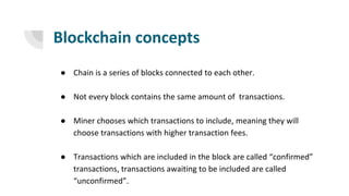 Blockchain concepts
● Chain is a series of blocks connected to each other.
● Not every block contains the same amount of transactions.
● Miner chooses which transactions to include, meaning they will
choose transactions with higher transaction fees.
● Transactions which are included in the block are called “confirmed”
transactions, transactions awaiting to be included are called
“unconfirmed”.
 