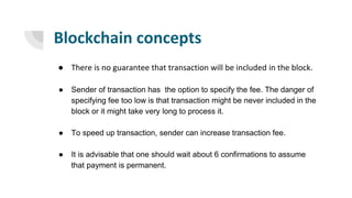 Blockchain concepts
● There is no guarantee that transaction will be included in the block.
● Sender of transaction has the option to specify the fee. The danger of
specifying fee too low is that transaction might be never included in the
block or it might take very long to process it.
● To speed up transaction, sender can increase transaction fee.
● It is advisable that one should wait about 6 confirmations to assume
that payment is permanent.
 