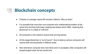 Blockchain concepts
● 6 blocks on average means 60 minutes in Bitcoin. Why so slow?
● It is possible that more than one computer wins mathematical problem at the
same time and they both keep creating new blocks which differ, meaning that
blockchain is in a state of “soft fork”.
● All computers in the network receive both winning blocks.
● At this stage blockchain is “out of synch”. Due to latency various computers will
receive both winning blocks in different order.
● Now whichever computer wins next block and it is accepted, other computers will
accept longest chain as the correct one.
 