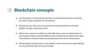 Blockchain concepts
● The transactions in the losing chain, go back to unconfirmed transaction, unless they
have been already included in the winning chain.
● Soft forking is the main reason why system has to be slowed down via the math
problem and high energy requirement.
● Without this, consensus would be not achievable, because due to network slowness,
some groups of nodes would have different state of blockchain and would never agree.
They would be in constant state of correcting without clear winner. No consensus.
● With growing of computer power in the network, system continually increases difficulty
to ensure that block takes 10 minutes to build.
 